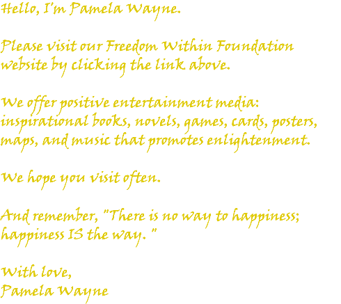 Hello, I'm Pamela Wayne. Please visit our Freedom Within Foundation website by clicking the link above. We offer positive entertainment media: inspirational books, novels, games, cards, posters, maps, and music that promotes enlightenment. We hope you visit often. And remember, "There is no way to happiness; happiness IS the way. " With love, Pamela Wayne