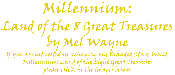 Millennium: Land of the 8 Great Treasures by Mel Wayne If you are interested in reviewing my Branded Story World, Millennium: Land of the Eight Great Treasures please click on the images below. 